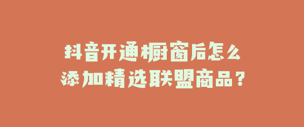 抖音开通橱窗后怎么添加精选联盟商品？
