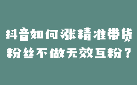 抖音如何涨精准带货粉丝不做无效互粉？