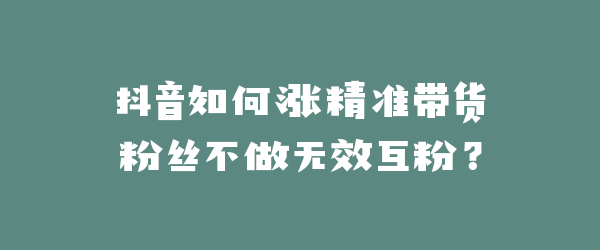 抖音如何涨精准带货粉丝不做无效互粉？