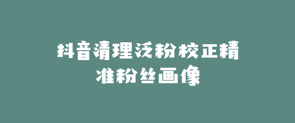 抖音清理泛粉校正精准粉丝画像