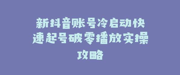 新抖音账号冷启动快速起号破零播放实操攻略