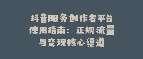 抖音服务创作者平台使用指南：正规流量与变现核心渠道