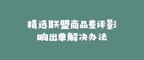 精选联盟商品差评影响出单解决办法