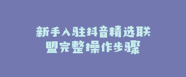 新手入驻抖音精选联盟完整操作步骤