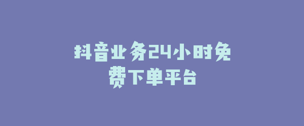 抖音业务24小时免费下单平台