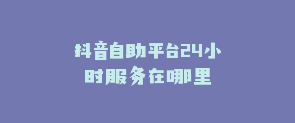 抖音自助平台24小时服务在哪里