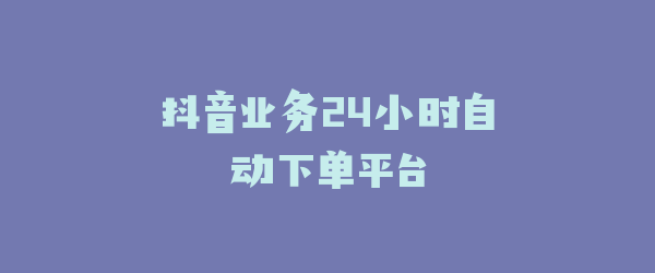 抖音业务24小时自动下单平台