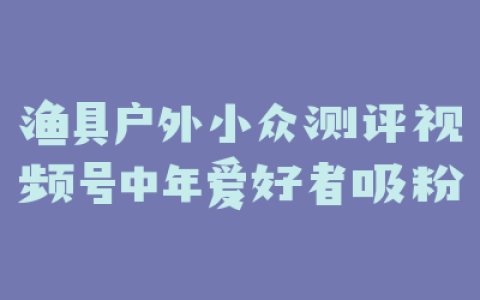 渔具户外小众测评视频号中年爱好者吸粉