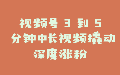 视频号 3 到 5 分钟中长视频撬动深度涨粉