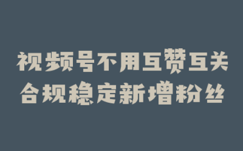 视频号不用互赞互关合规稳定新增粉丝