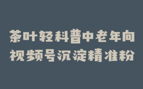 茶叶轻科普中老年向视频号沉淀精准粉