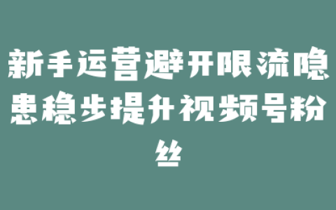 新手运营避开限流隐患稳步提升视频号粉丝