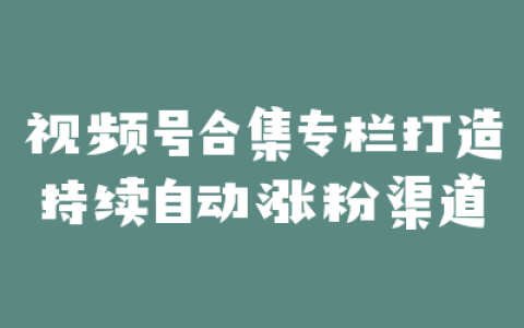 视频号合集专栏打造持续自动涨粉渠道