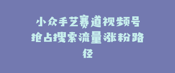 小众手艺赛道视频号抢占搜索流量涨粉路径