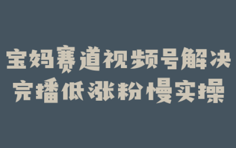 宝妈赛道视频号解决完播低涨粉慢实操
