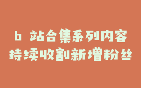 b 站合集系列内容持续收割新增粉丝