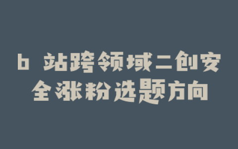 b 站跨领域二创安全涨粉选题方向