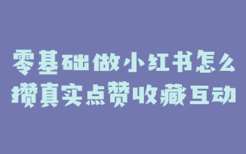 零基础做小红书怎么攒真实点赞收藏互动