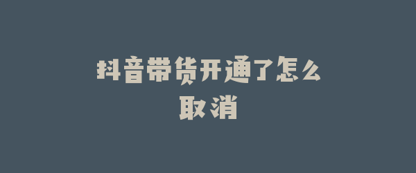 抖音带货开通了怎么取消