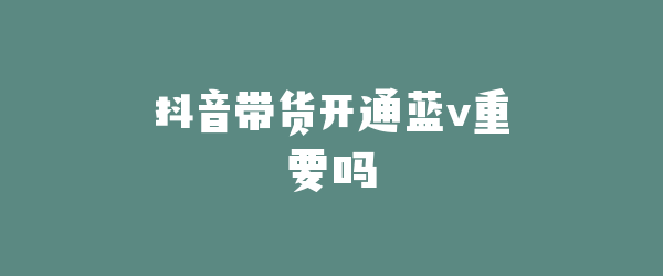 抖音带货开通蓝v重要吗