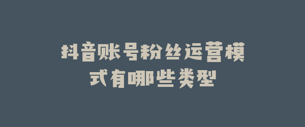 抖音账号粉丝运营模式有哪些类型